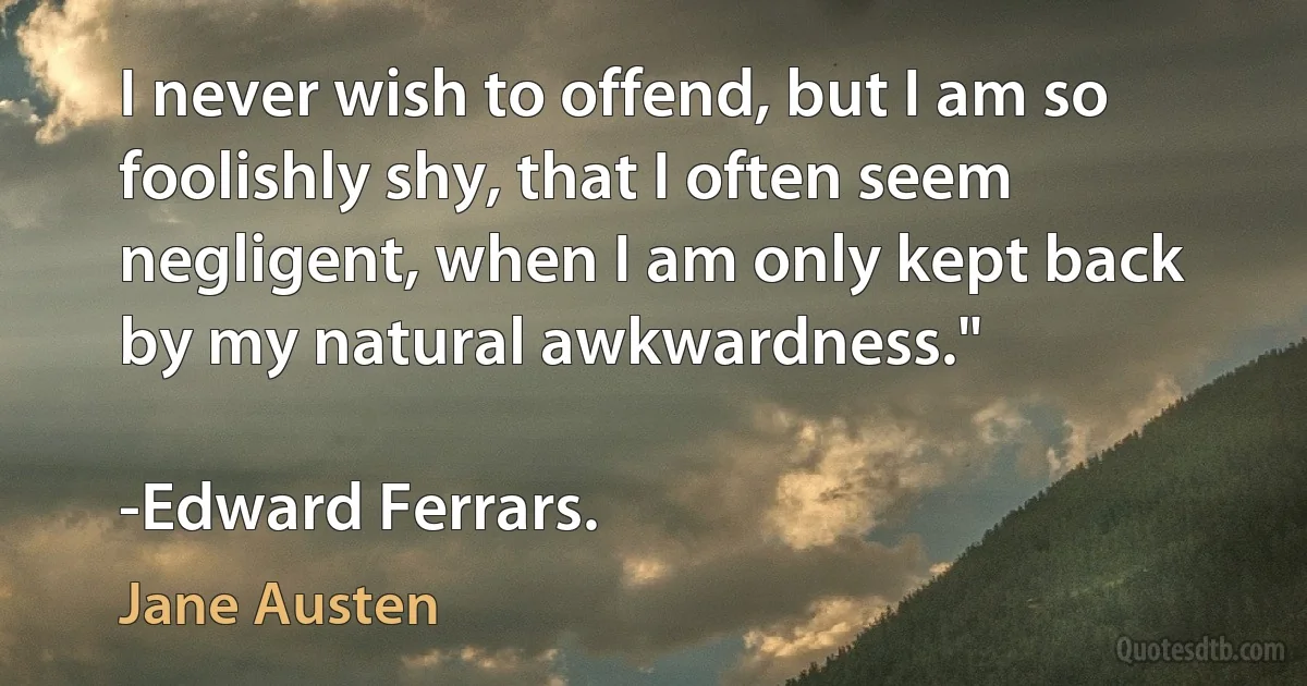 I never wish to offend, but I am so foolishly shy, that I often seem negligent, when I am only kept back by my natural awkwardness."

-Edward Ferrars. (Jane Austen)