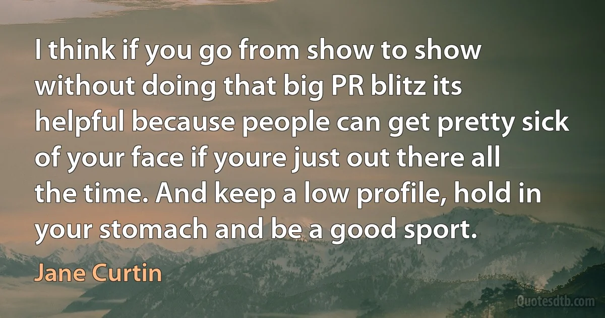 I think if you go from show to show without doing that big PR blitz its helpful because people can get pretty sick of your face if youre just out there all the time. And keep a low profile, hold in your stomach and be a good sport. (Jane Curtin)