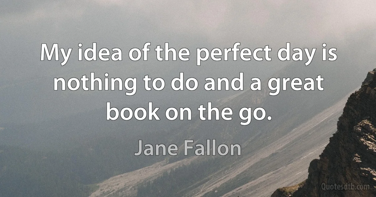 My idea of the perfect day is nothing to do and a great book on the go. (Jane Fallon)