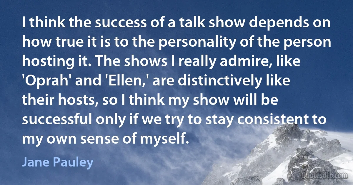 I think the success of a talk show depends on how true it is to the personality of the person hosting it. The shows I really admire, like 'Oprah' and 'Ellen,' are distinctively like their hosts, so I think my show will be successful only if we try to stay consistent to my own sense of myself. (Jane Pauley)