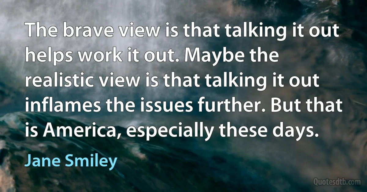 The brave view is that talking it out helps work it out. Maybe the realistic view is that talking it out inflames the issues further. But that is America, especially these days. (Jane Smiley)