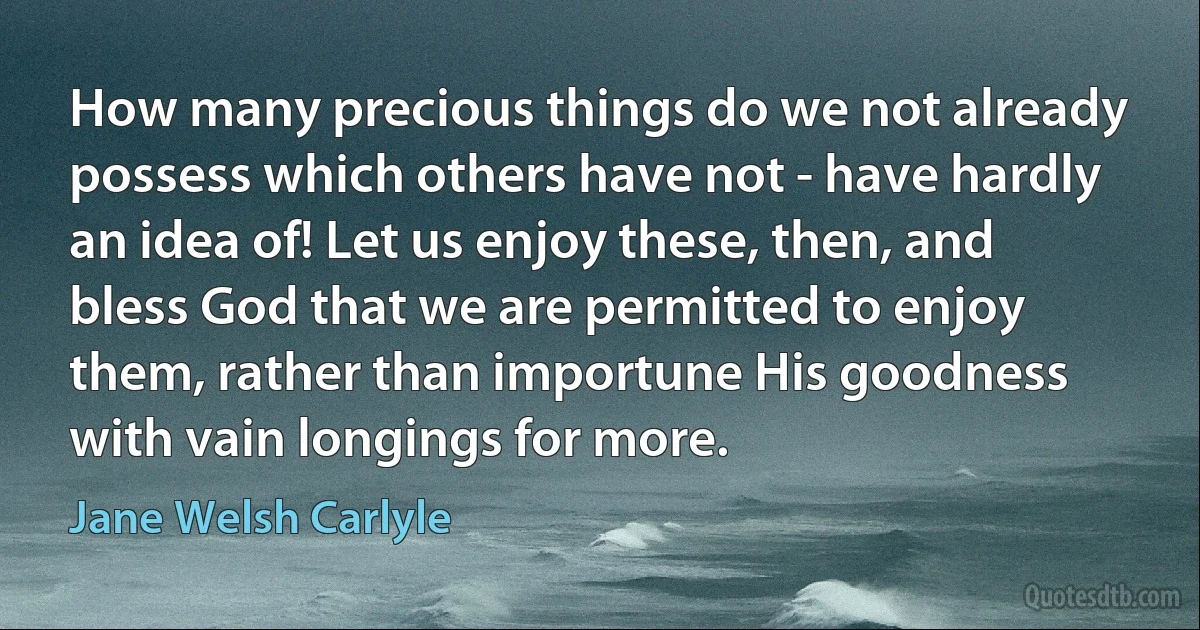 How many precious things do we not already possess which others have not - have hardly an idea of! Let us enjoy these, then, and bless God that we are permitted to enjoy them, rather than importune His goodness with vain longings for more. (Jane Welsh Carlyle)