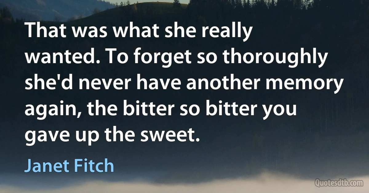 That was what she really wanted. To forget so thoroughly she'd never have another memory again, the bitter so bitter you gave up the sweet. (Janet Fitch)