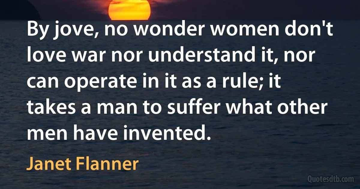 By jove, no wonder women don't love war nor understand it, nor can operate in it as a rule; it takes a man to suffer what other men have invented. (Janet Flanner)