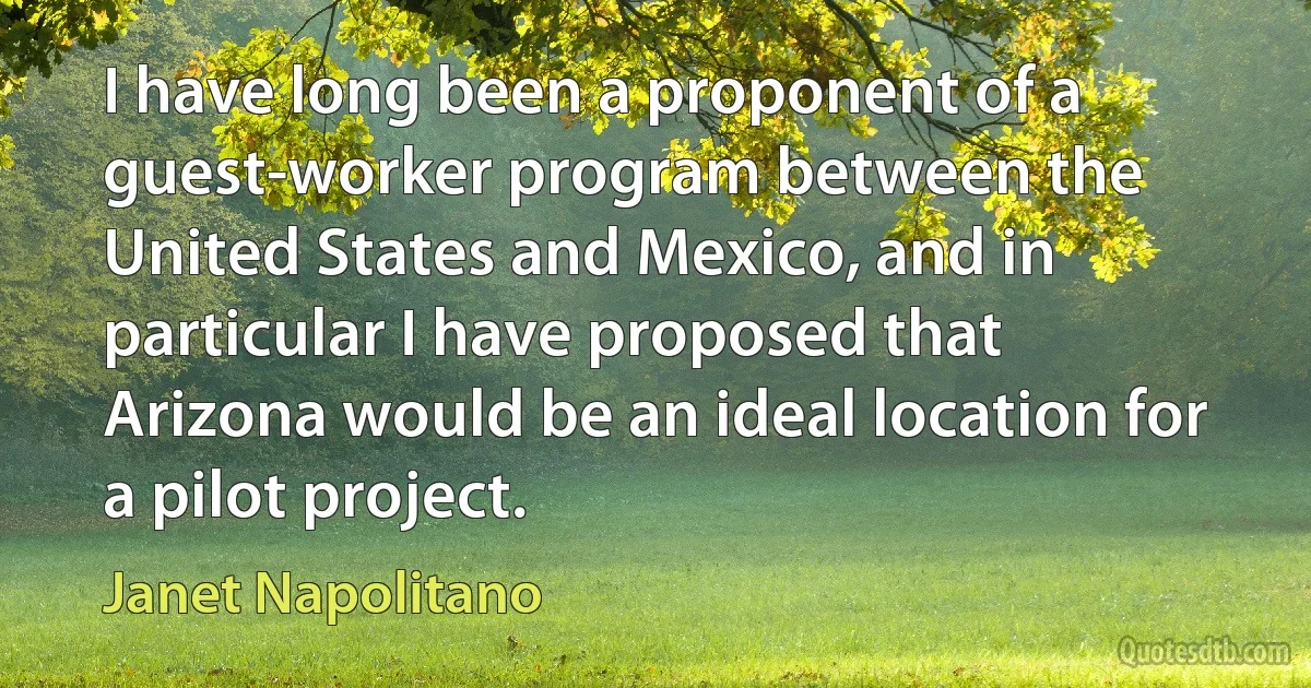 I have long been a proponent of a guest-worker program between the United States and Mexico, and in particular I have proposed that Arizona would be an ideal location for a pilot project. (Janet Napolitano)