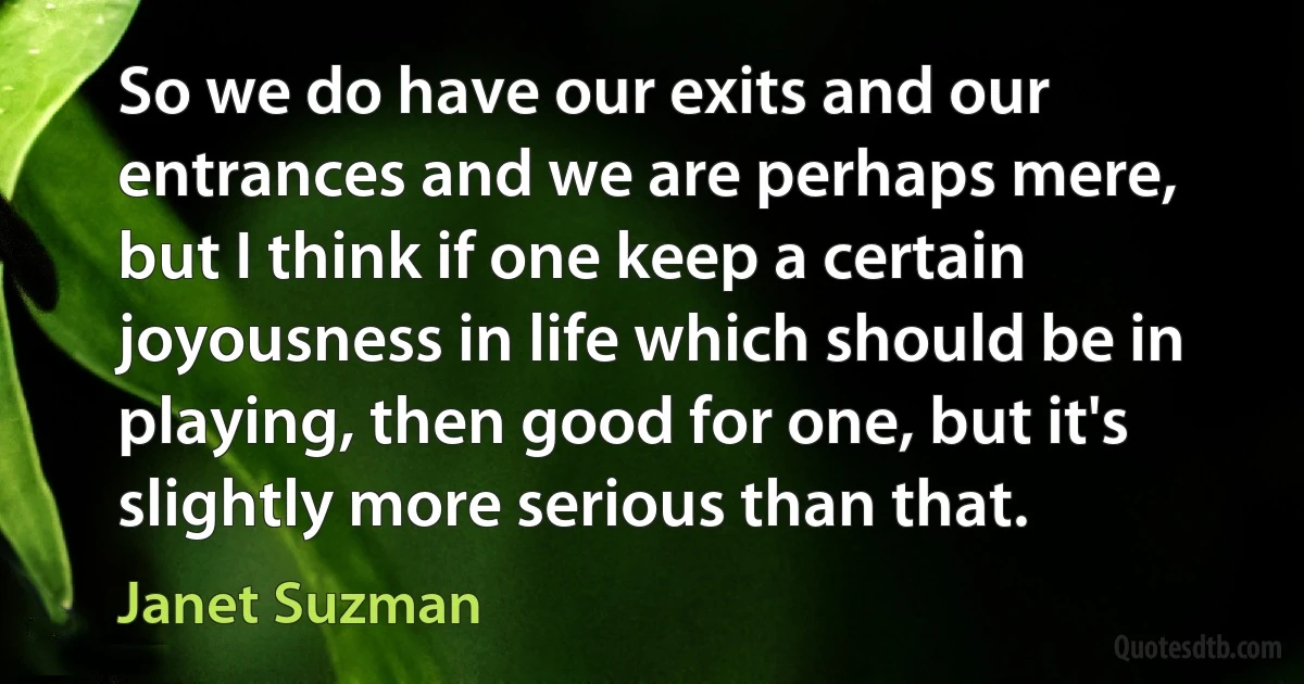 So we do have our exits and our entrances and we are perhaps mere, but I think if one keep a certain joyousness in life which should be in playing, then good for one, but it's slightly more serious than that. (Janet Suzman)