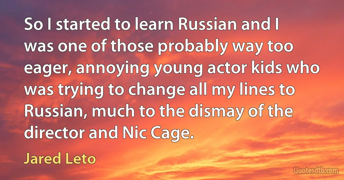 So I started to learn Russian and I was one of those probably way too eager, annoying young actor kids who was trying to change all my lines to Russian, much to the dismay of the director and Nic Cage. (Jared Leto)