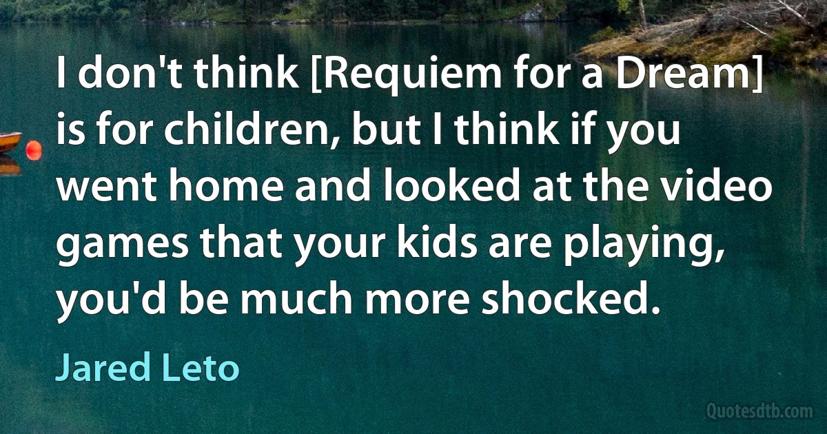 I don't think [Requiem for a Dream] is for children, but I think if you went home and looked at the video games that your kids are playing, you'd be much more shocked. (Jared Leto)