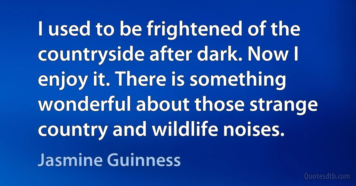 I used to be frightened of the countryside after dark. Now I enjoy it. There is something wonderful about those strange country and wildlife noises. (Jasmine Guinness)