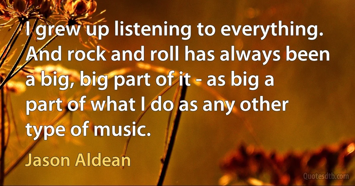 I grew up listening to everything. And rock and roll has always been a big, big part of it - as big a part of what I do as any other type of music. (Jason Aldean)