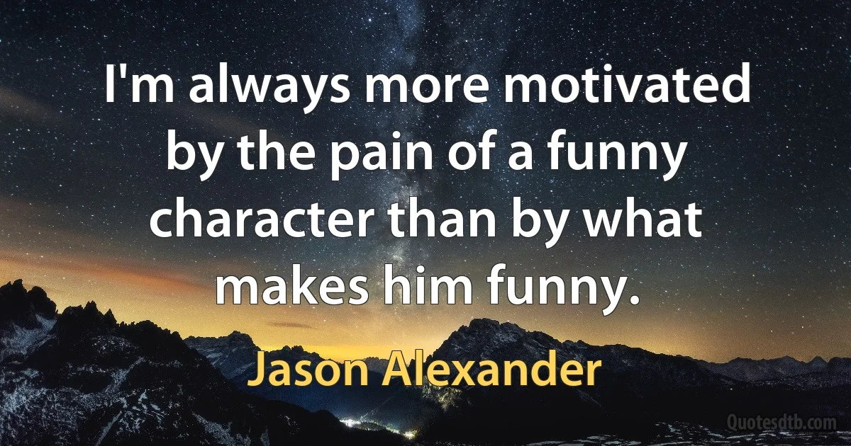 I'm always more motivated by the pain of a funny character than by what makes him funny. (Jason Alexander)