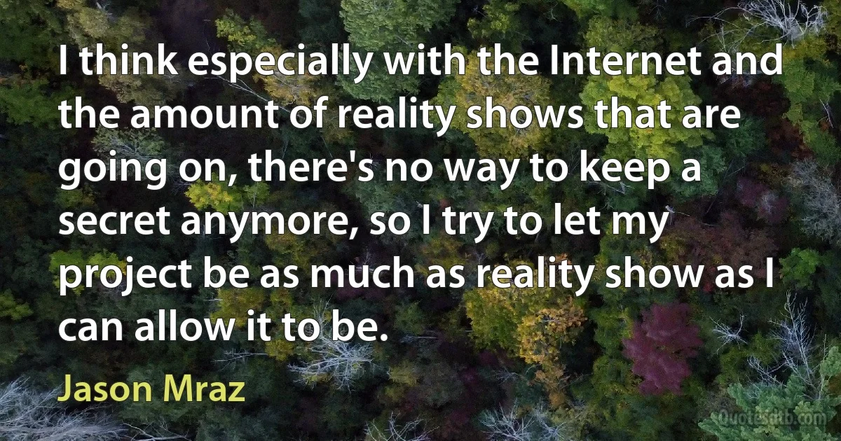 I think especially with the Internet and the amount of reality shows that are going on, there's no way to keep a secret anymore, so I try to let my project be as much as reality show as I can allow it to be. (Jason Mraz)