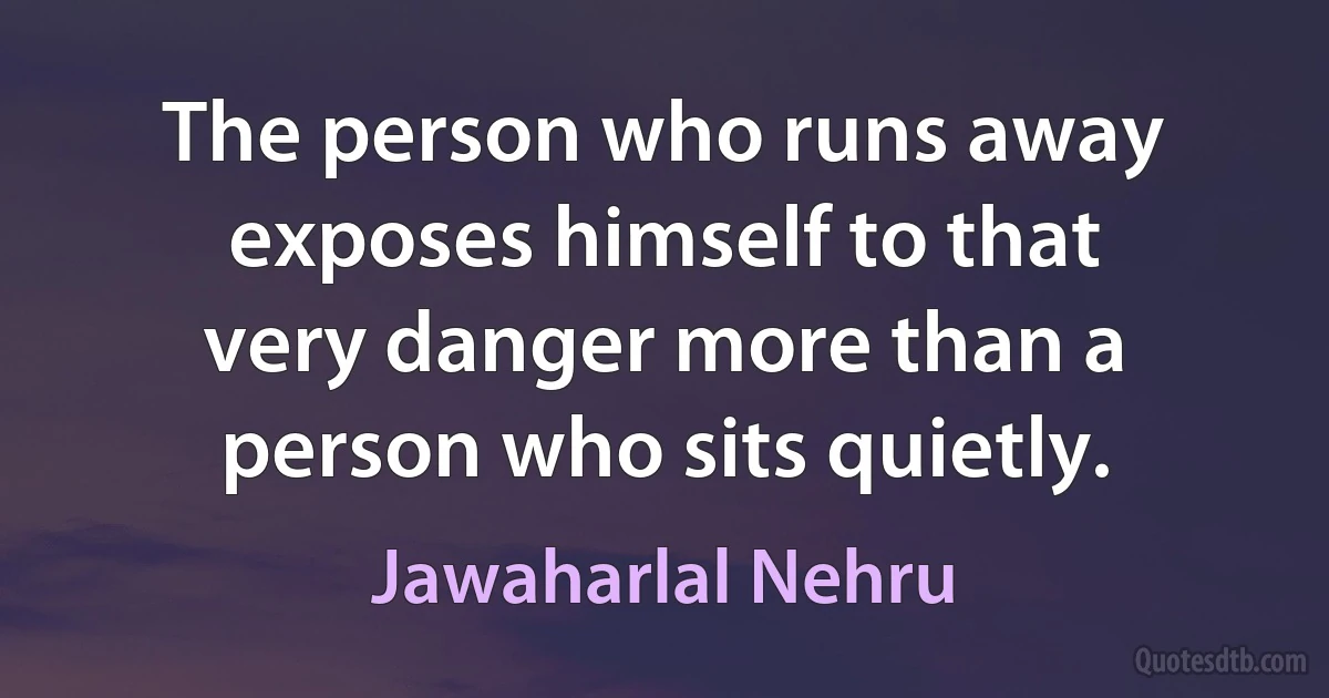 The person who runs away exposes himself to that very danger more than a person who sits quietly. (Jawaharlal Nehru)