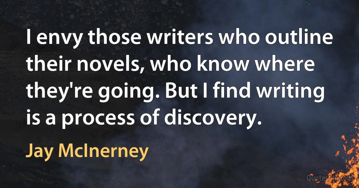 I envy those writers who outline their novels, who know where they're going. But I find writing is a process of discovery. (Jay McInerney)