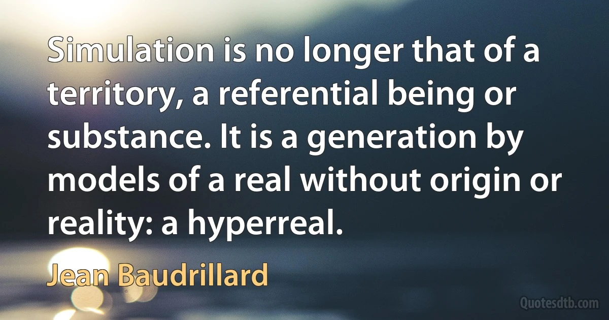 Simulation is no longer that of a territory, a referential being or substance. It is a generation by models of a real without origin or reality: a hyperreal. (Jean Baudrillard)