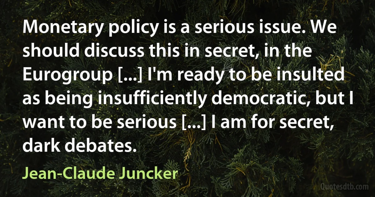 Monetary policy is a serious issue. We should discuss this in secret, in the Eurogroup [...] I'm ready to be insulted as being insufficiently democratic, but I want to be serious [...] I am for secret, dark debates. (Jean-Claude Juncker)