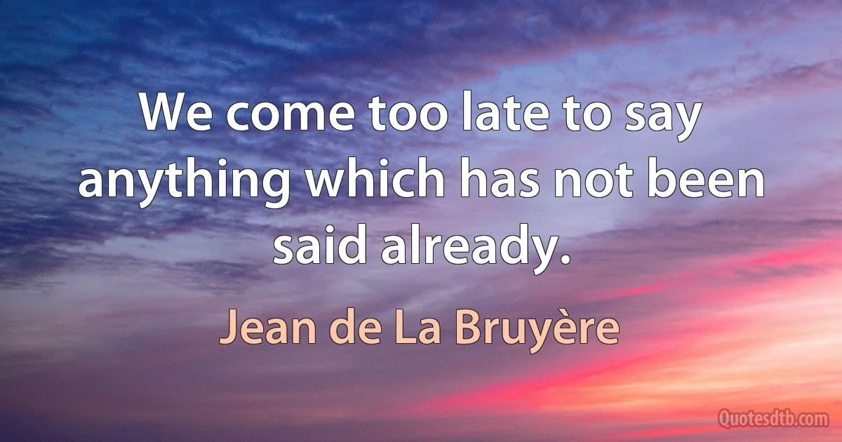 We come too late to say anything which has not been said already. (Jean de La Bruyère)