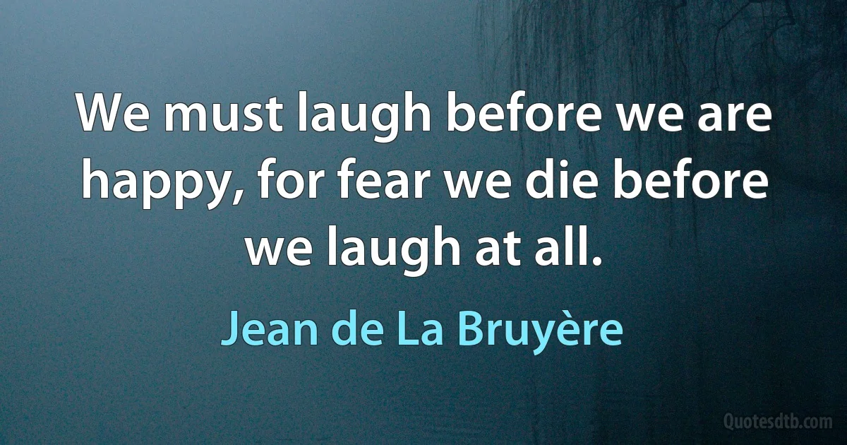 We must laugh before we are happy, for fear we die before we laugh at all. (Jean de La Bruyère)