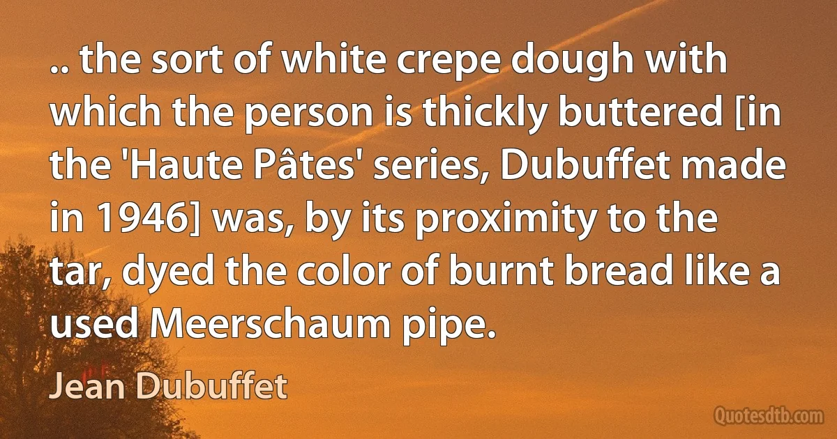 .. the sort of white crepe dough with which the person is thickly buttered [in the 'Haute Pâtes' series, Dubuffet made in 1946] was, by its proximity to the tar, dyed the color of burnt bread like a used Meerschaum pipe. (Jean Dubuffet)