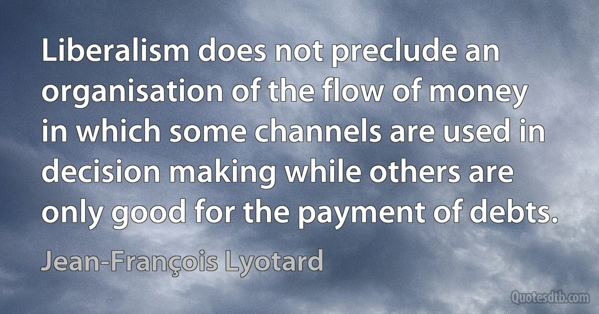 Liberalism does not preclude an organisation of the flow of money in which some channels are used in decision making while others are only good for the payment of debts. (Jean-François Lyotard)