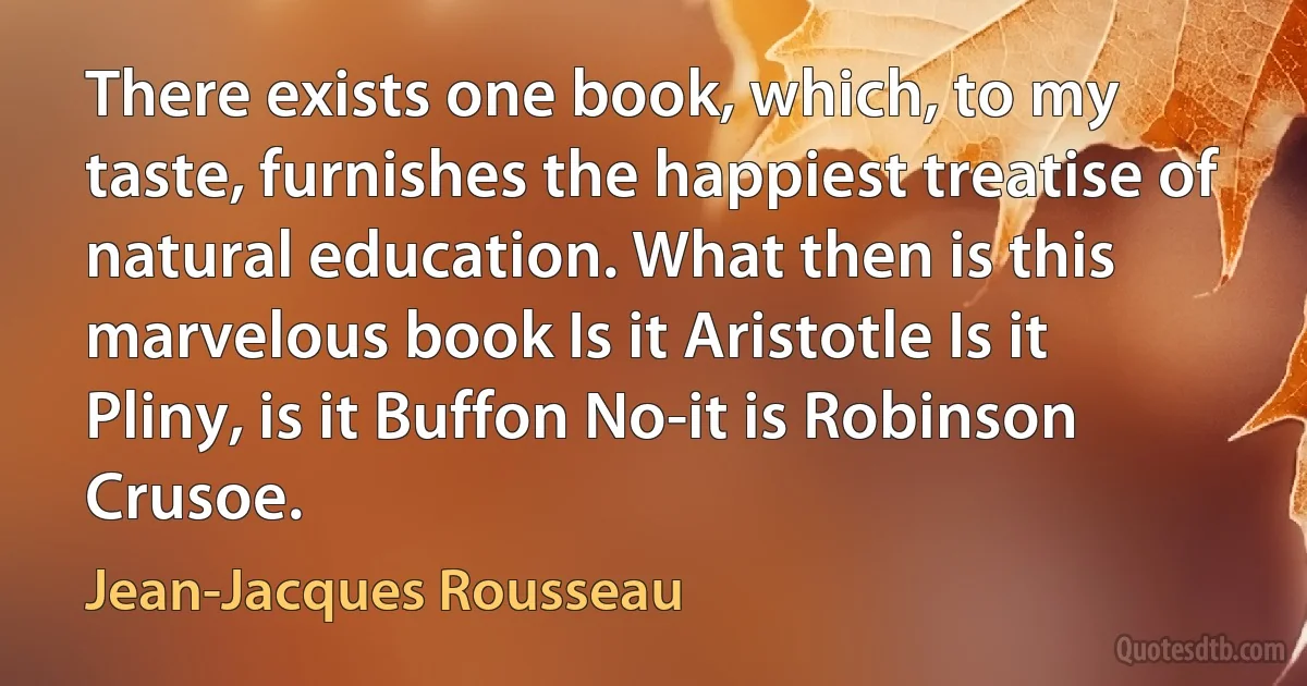 There exists one book, which, to my taste, furnishes the happiest treatise of natural education. What then is this marvelous book Is it Aristotle Is it Pliny, is it Buffon No-it is Robinson Crusoe. (Jean-Jacques Rousseau)