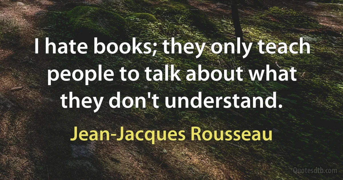 I hate books; they only teach people to talk about what they don't understand. (Jean-Jacques Rousseau)