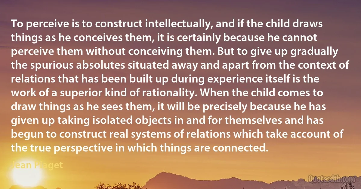 To perceive is to construct intellectually, and if the child draws things as he conceives them, it is certainly because he cannot perceive them without conceiving them. But to give up gradually the spurious absolutes situated away and apart from the context of relations that has been built up during experience itself is the work of a superior kind of rationality. When the child comes to draw things as he sees them, it will be precisely because he has given up taking isolated objects in and for themselves and has begun to construct real systems of relations which take account of the true perspective in which things are connected. (Jean Piaget)