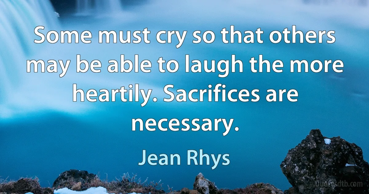 Some must cry so that others may be able to laugh the more heartily. Sacrifices are necessary. (Jean Rhys)