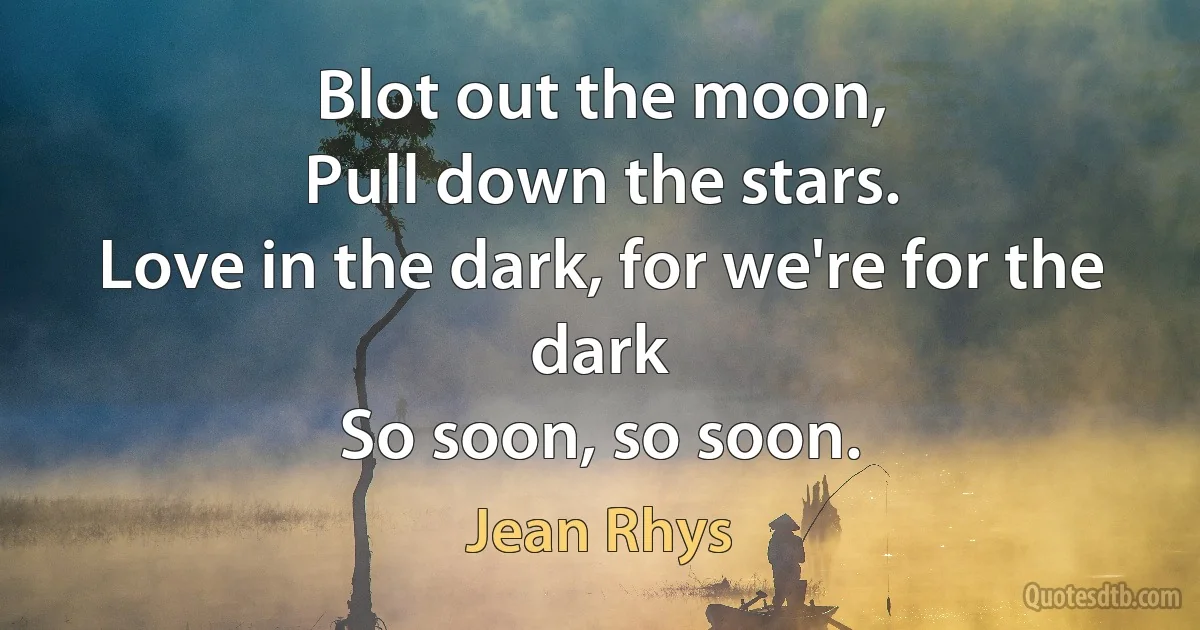 Blot out the moon,
Pull down the stars.
Love in the dark, for we're for the dark
So soon, so soon. (Jean Rhys)