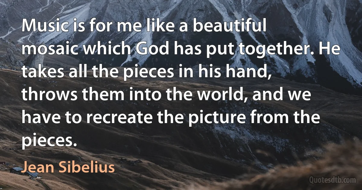 Music is for me like a beautiful mosaic which God has put together. He takes all the pieces in his hand, throws them into the world, and we have to recreate the picture from the pieces. (Jean Sibelius)