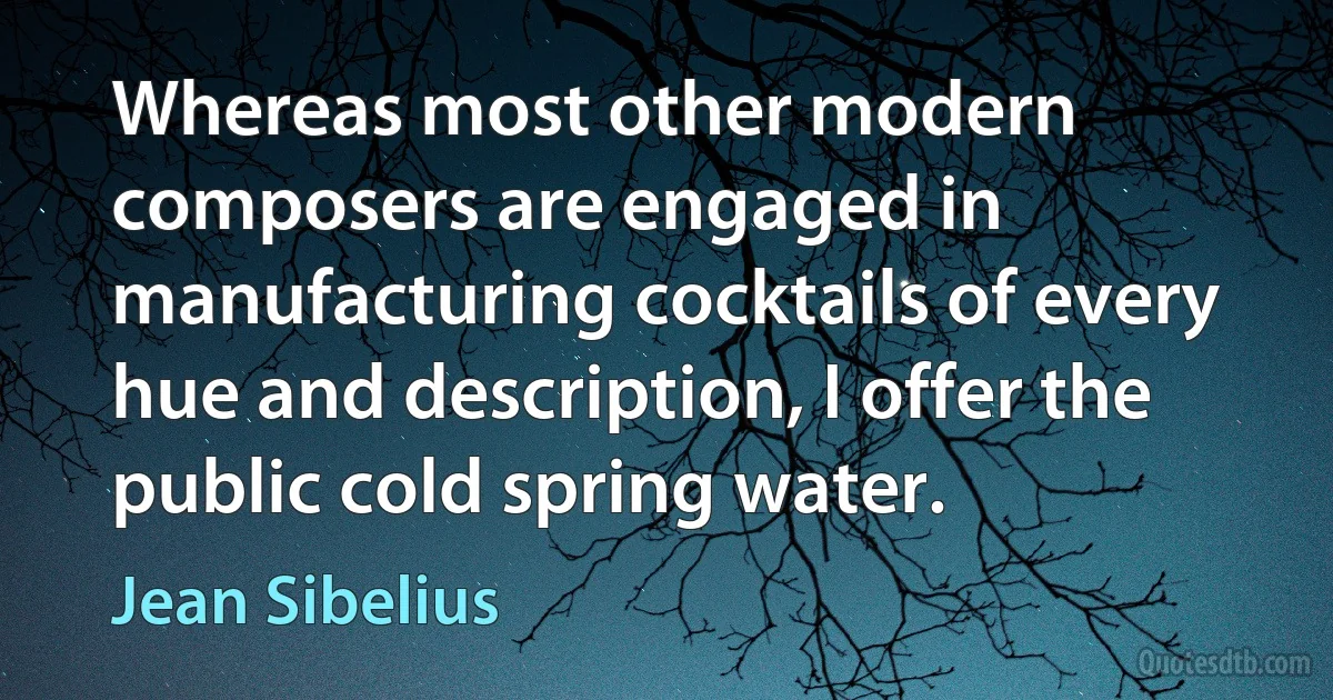 Whereas most other modern composers are engaged in manufacturing cocktails of every hue and description, I offer the public cold spring water. (Jean Sibelius)