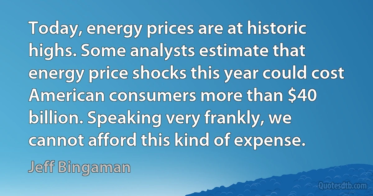 Today, energy prices are at historic highs. Some analysts estimate that energy price shocks this year could cost American consumers more than $40 billion. Speaking very frankly, we cannot afford this kind of expense. (Jeff Bingaman)