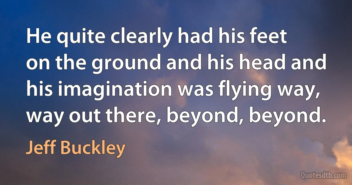 He quite clearly had his feet on the ground and his head and his imagination was flying way, way out there, beyond, beyond. (Jeff Buckley)