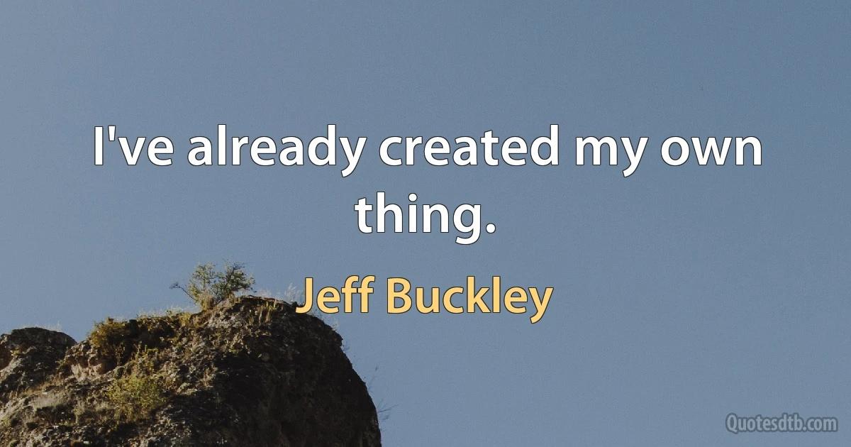 I've already created my own thing. (Jeff Buckley)