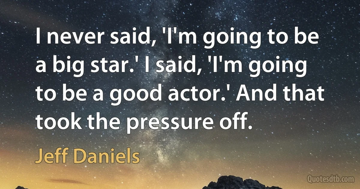 I never said, 'I'm going to be a big star.' I said, 'I'm going to be a good actor.' And that took the pressure off. (Jeff Daniels)