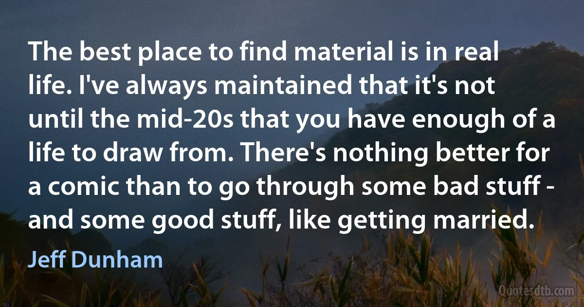 The best place to find material is in real life. I've always maintained that it's not until the mid-20s that you have enough of a life to draw from. There's nothing better for a comic than to go through some bad stuff - and some good stuff, like getting married. (Jeff Dunham)