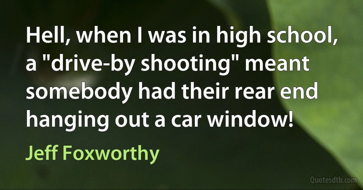 Hell, when I was in high school, a "drive-by shooting" meant somebody had their rear end hanging out a car window! (Jeff Foxworthy)