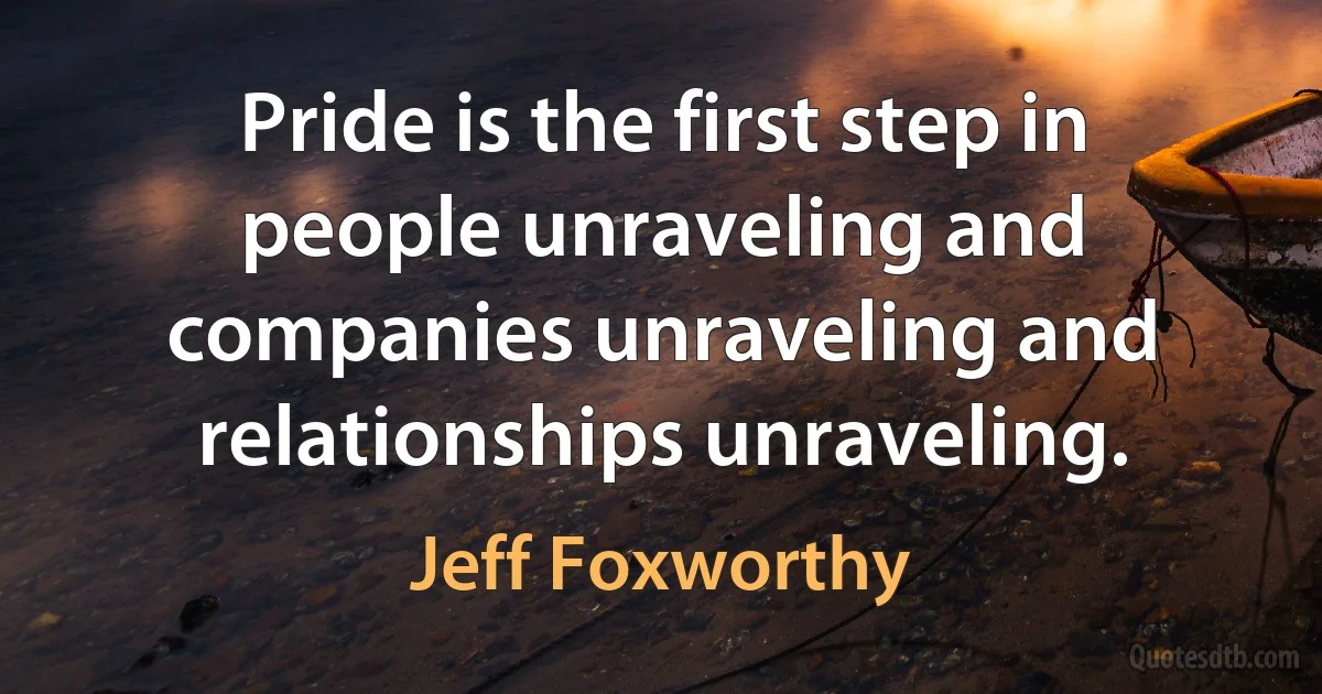 Pride is the first step in people unraveling and companies unraveling and relationships unraveling. (Jeff Foxworthy)