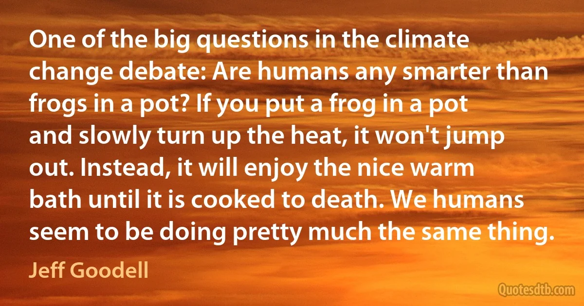 One of the big questions in the climate change debate: Are humans any smarter than frogs in a pot? If you put a frog in a pot and slowly turn up the heat, it won't jump out. Instead, it will enjoy the nice warm bath until it is cooked to death. We humans seem to be doing pretty much the same thing. (Jeff Goodell)