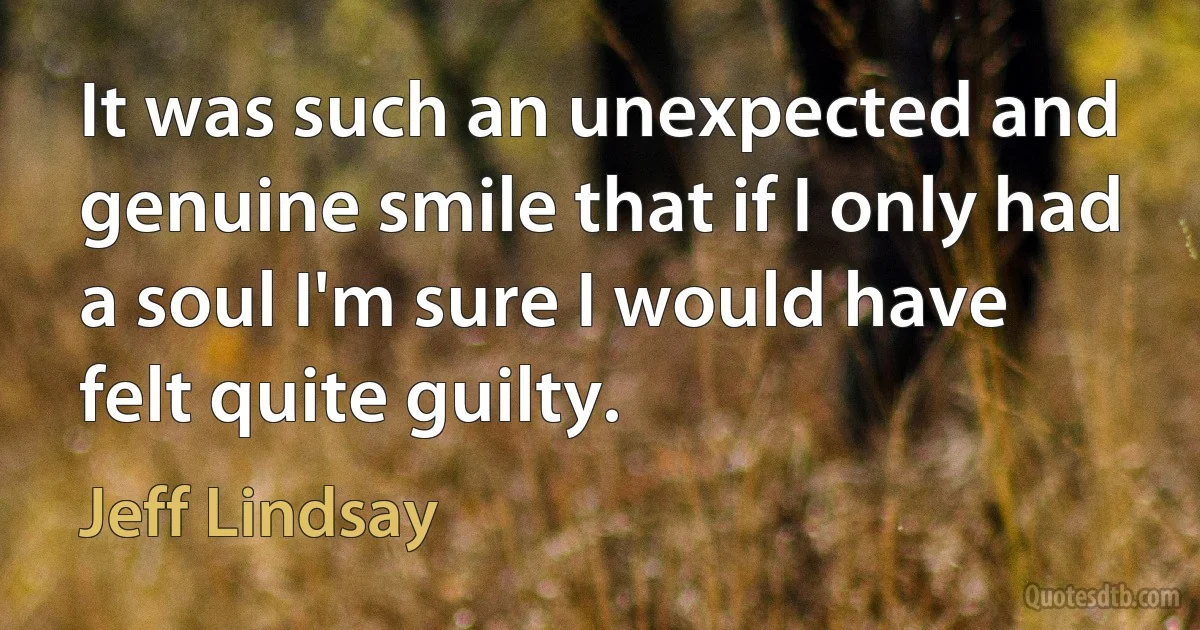 It was such an unexpected and genuine smile that if I only had a soul I'm sure I would have felt quite guilty. (Jeff Lindsay)