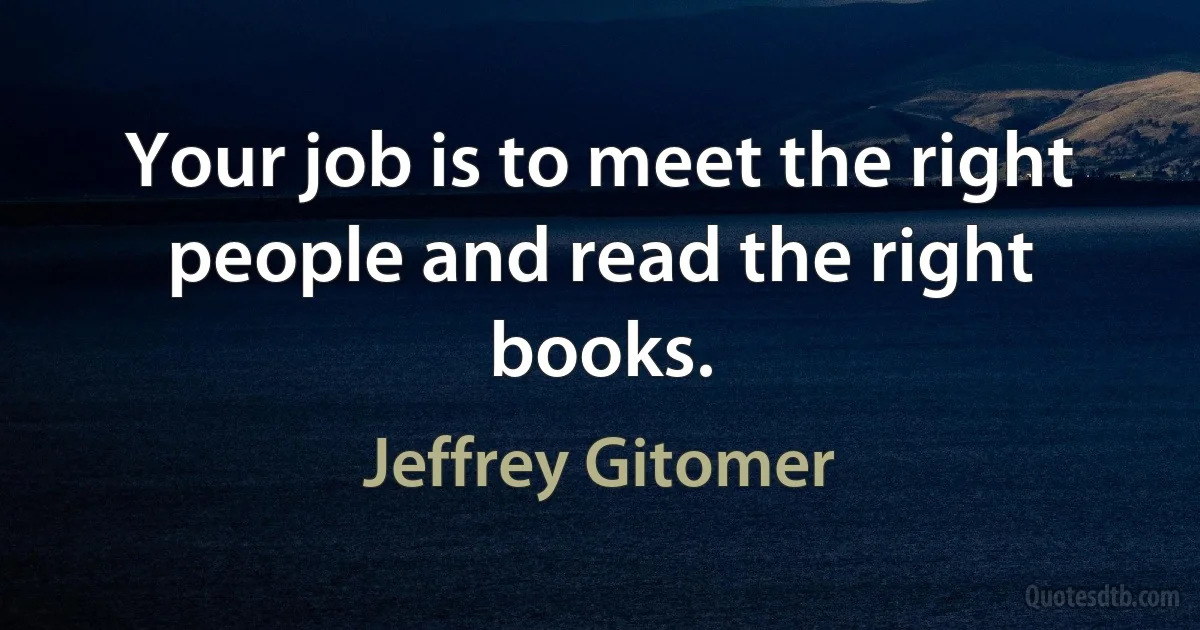 Your job is to meet the right people and read the right books. (Jeffrey Gitomer)