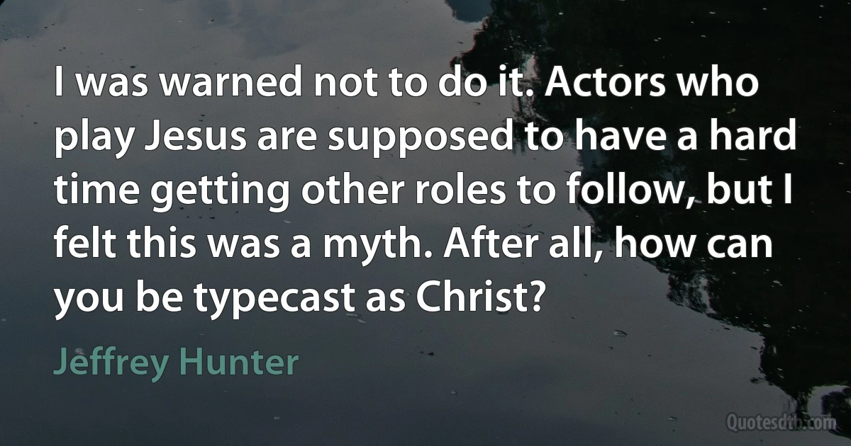 I was warned not to do it. Actors who play Jesus are supposed to have a hard time getting other roles to follow, but I felt this was a myth. After all, how can you be typecast as Christ? (Jeffrey Hunter)