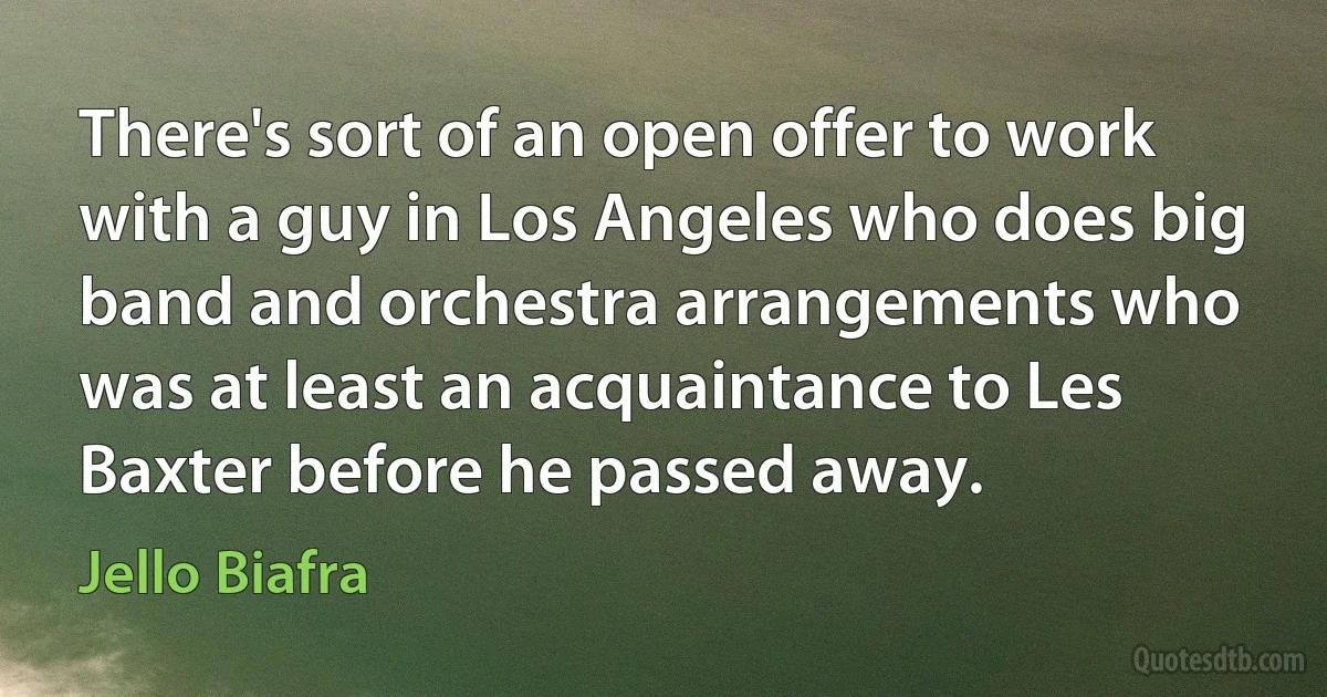 There's sort of an open offer to work with a guy in Los Angeles who does big band and orchestra arrangements who was at least an acquaintance to Les Baxter before he passed away. (Jello Biafra)