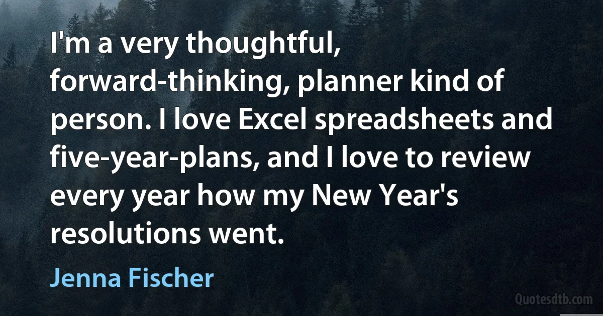 I'm a very thoughtful, forward-thinking, planner kind of person. I love Excel spreadsheets and five-year-plans, and I love to review every year how my New Year's resolutions went. (Jenna Fischer)