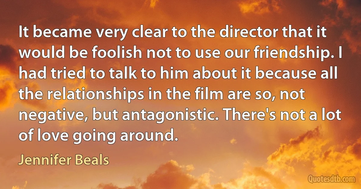 It became very clear to the director that it would be foolish not to use our friendship. I had tried to talk to him about it because all the relationships in the film are so, not negative, but antagonistic. There's not a lot of love going around. (Jennifer Beals)