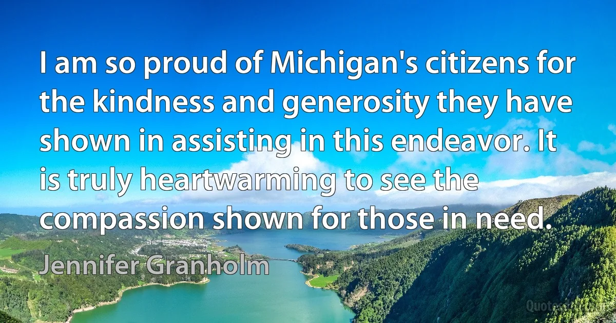 I am so proud of Michigan's citizens for the kindness and generosity they have shown in assisting in this endeavor. It is truly heartwarming to see the compassion shown for those in need. (Jennifer Granholm)