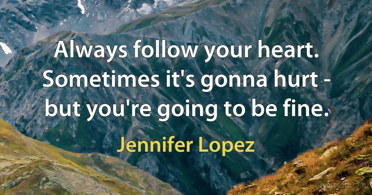 Always follow your heart. Sometimes it's gonna hurt - but you're going to be fine. (Jennifer Lopez)