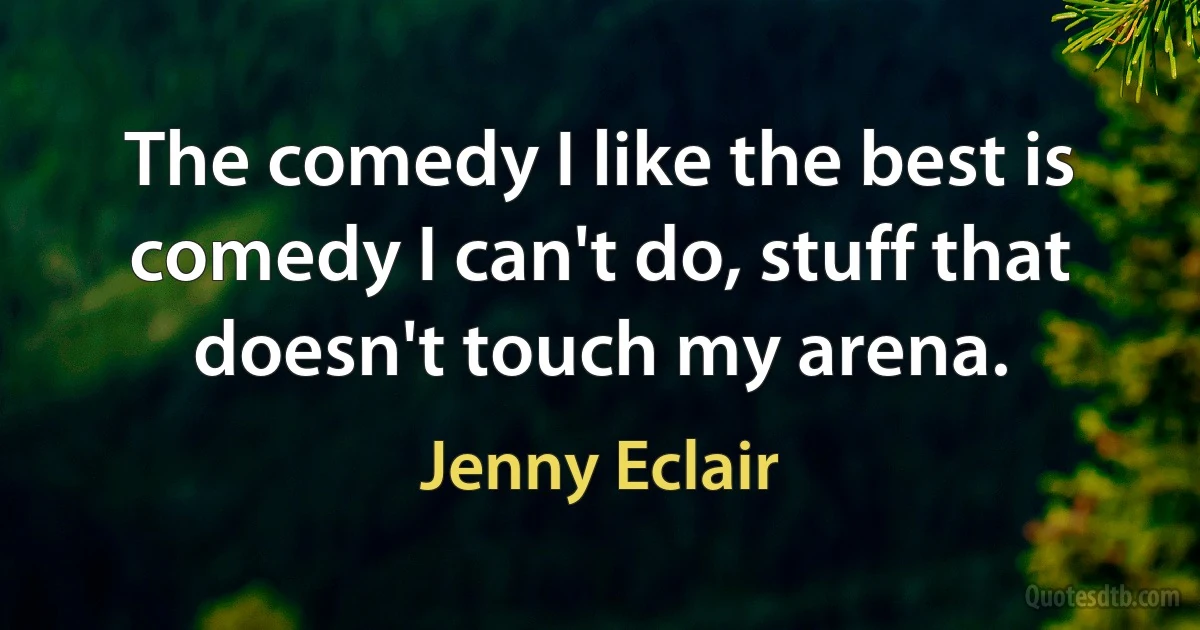 The comedy I like the best is comedy I can't do, stuff that doesn't touch my arena. (Jenny Eclair)