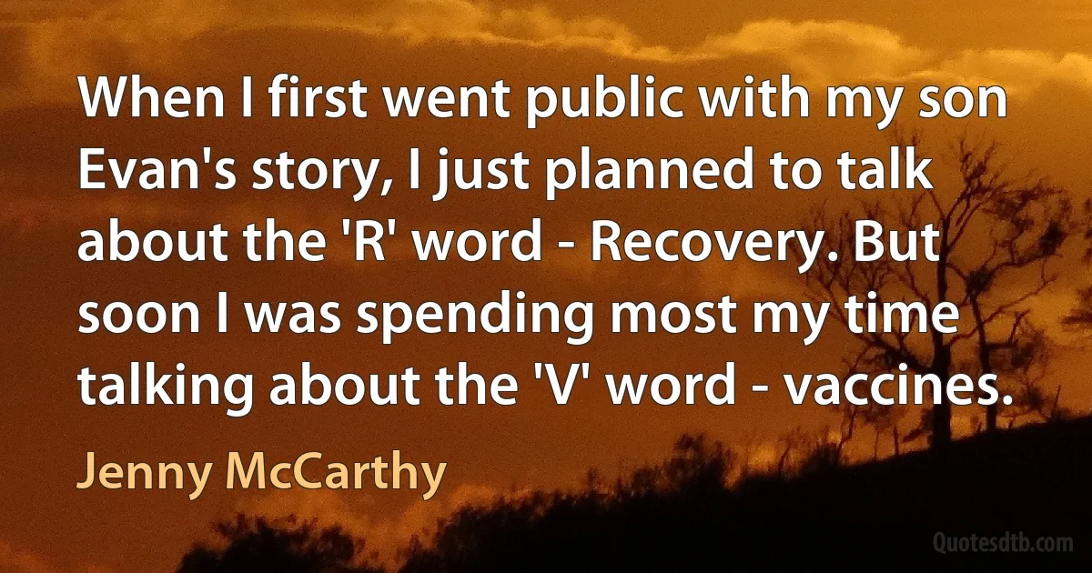 When I first went public with my son Evan's story, I just planned to talk about the 'R' word - Recovery. But soon I was spending most my time talking about the 'V' word - vaccines. (Jenny McCarthy)