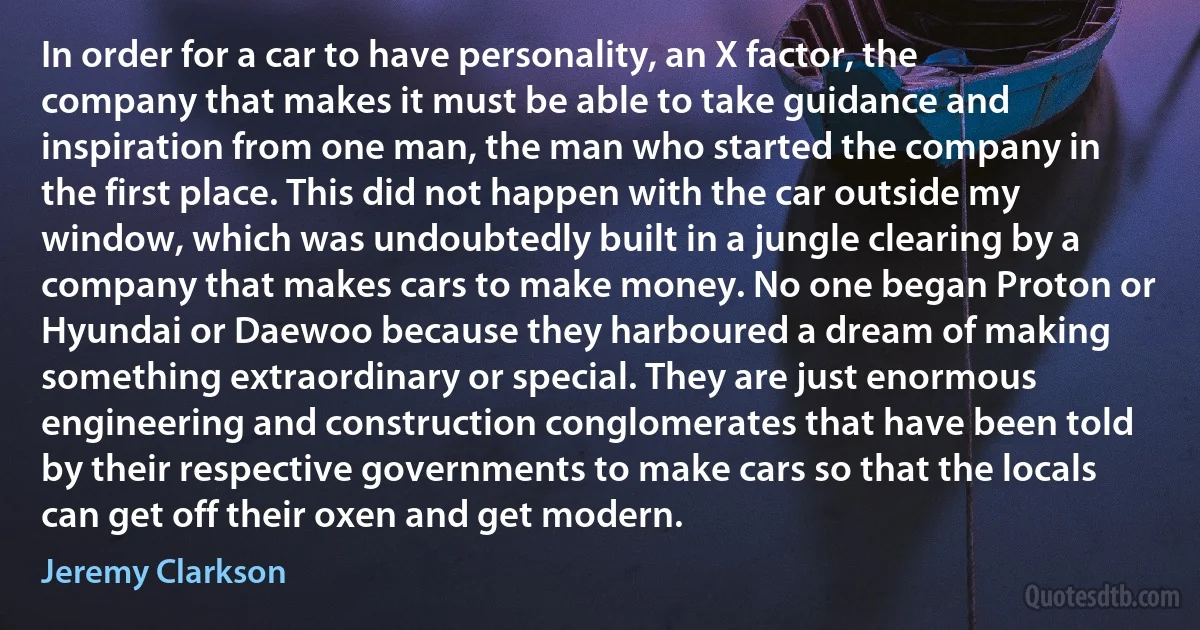 In order for a car to have personality, an X factor, the company that makes it must be able to take guidance and inspiration from one man, the man who started the company in the first place. This did not happen with the car outside my window, which was undoubtedly built in a jungle clearing by a company that makes cars to make money. No one began Proton or Hyundai or Daewoo because they harboured a dream of making something extraordinary or special. They are just enormous engineering and construction conglomerates that have been told by their respective governments to make cars so that the locals can get off their oxen and get modern. (Jeremy Clarkson)